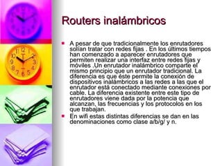 Routers inalámbricos A pesar de que tradicionalmente los enrutadores solían tratar con redes fijas . En los últimos tiempos han comenzado a aparecer enrutadores que permiten realizar una interfaz entre redes fijas y móviles .Un enrutador inalámbrico comparte el mismo principio que un enrutador tradicional. La diferencia es que éste permite la conexión de dispositivos inalámbricos a las redes a las que el enrutador está conectado mediante conexiones por cable. La diferencia existente entre este tipo de enrutadores viene dada por la potencia que alcanzan, las frecuencias y los protocolos en los que trabajan. En wifi estas distintas diferencias se dan en las denominaciones como clase a/b/g/ y n. 