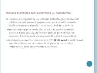 ¿POR QUÉ ELEMENTOS ESTA CONSTITUIDO UN PROTOBOARD?
se encuentra compuesto de un material aislante, generalmente de
plástico; la cual presenta perforaciones para permitir insertar
algún componente electrónico sin necesidad de soldadura.
Internamente presenta laminillas metálicas para la conexión
eléctrica. Estas laminillas forman bloques para permitir la
conexión. Estos bloques son uno central y dos a los costados.
Las separaciones entre orificios es de 1/10” (2.54 mm) lo cual es una
medida estándar en la separación de pines de los circuitos
integrados y otros componentes electrónicos.

 