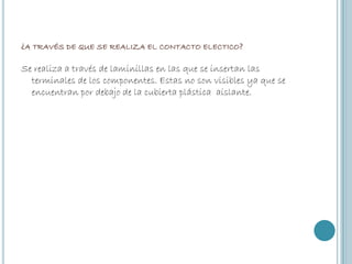¿A TRAVÉS DE QUE SE REALIZA EL CONTACTO ELECTICO?
Se realiza a través de laminillas en las que se insertan las
terminales de los componentes. Estas no son visibles ya que se
encuentran por debajo de la cubierta plástica aislante.

 