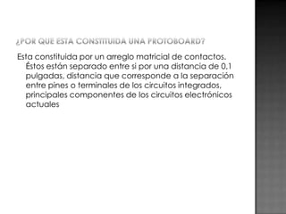 Esta constituida por un arreglo matricial de contactos.
Éstos están separado entre si por una distancia de 0,1
pulgadas, distancia que corresponde a la separación
entre pines o terminales de los circuitos integrados,
principales componentes de los circuitos electrónicos
actuales

 