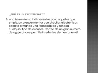Es una herramienta indispensable para aquellos que
empiezan a experimentar con circuitos electrónicos,
permite armar de una forma rápida y sencilla
cualquier tipo de circuitos. Consta de un gran numero
de agujeros que permite insertar los elementos en él.

 