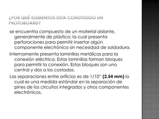 se encuentra compuesto de un material aislante,
generalmente de plástico; la cual presenta
perforaciones para permitir insertar algún
componente electrónico sin necesidad de soldadura.
Internamente presenta laminillas metálicas para la
conexión eléctrica. Estas laminillas forman bloques
para permitir la conexión. Estos bloques son uno
central y dos a los costados.
Las separaciones entre orificios es de 1/10” (2.54 mm) lo
cual es una medida estándar en la separación de
pines de los circuitos integrados y otros componentes
electrónicos.

 