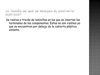 Se realiza a través de laminillas en las que se insertan las
terminales de los componentes. Estas no son visibles ya
que se encuentran por debajo de la cubierta plástica
aislante.

 
