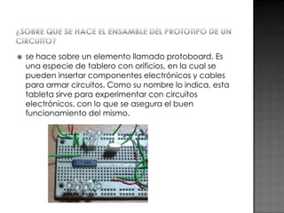 

se hace sobre un elemento llamado protoboard. Es
una especie de tablero con orificios, en la cual se
pueden insertar componentes electrónicos y cables
para armar circuitos. Como su nombre lo indica, esta
tableta sirve para experimentar con circuitos
electrónicos, con lo que se asegura el buen
funcionamiento del mismo.

 