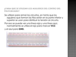 Se utilizan para armar los circuitos, en tanto que los
agujeros que forman las filas están en la parte inferior y
superior se usan para distribuir la tensión al circuito.
Por eso se puede ver una línea roja y una línea azul,
normalmente se utiliza el rojo para marcar VCC
y el azul para GND.

 