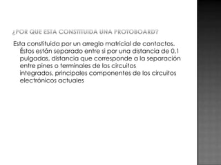 Esta constituida por un arreglo matricial de contactos.
Éstos están separado entre si por una distancia de 0,1
pulgadas, distancia que corresponde a la separación
entre pines o terminales de los circuitos
integrados, principales componentes de los circuitos
electrónicos actuales

 