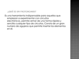 Es una herramienta indispensable para aquellos que
empiezan a experimentar con circuitos
electrónicos, permite armar de una forma rápida y
sencilla cualquier tipo de circuitos. Consta de un gran
numero de agujeros que permite insertar los elementos
en él.

 
