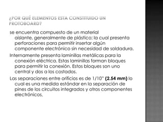 se encuentra compuesto de un material
aislante, generalmente de plástico; la cual presenta
perforaciones para permitir insertar algún
componente electrónico sin necesidad de soldadura.
Internamente presenta laminillas metálicas para la
conexión eléctrica. Estas laminillas forman bloques
para permitir la conexión. Estos bloques son uno
central y dos a los costados.
Las separaciones entre orificios es de 1/10” (2.54 mm) lo
cual es una medida estándar en la separación de
pines de los circuitos integrados y otros componentes
electrónicos.

 