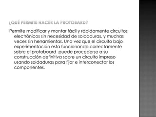 Permite modificar y montar fácil y rápidamente circuitos
electrónicos sin necesidad de soldaduras, y muchas
veces sin herramientas. Una vez que el circuito bajo
experimentación esta funcionando correctamente
sobre el protoboard puede procederse a su
construcción definitiva sobre un circuito impreso
usando soldaduras para fijar e interconectar los
componentes.

 