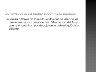Se realiza a través de laminillas en las que se insertan las
terminales de los componentes. Estas no son visibles ya
que se encuentran por debajo de la cubierta plástica
aislante.

 
