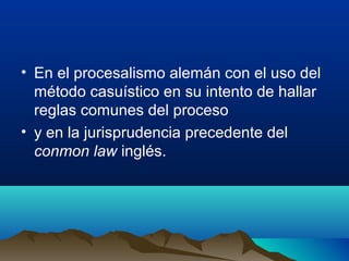 • En el procesalismo alemán con el uso del
método casuístico en su intento de hallar
reglas comunes del proceso
• y en la jurisprudencia precedente del
conmon law inglés.
 