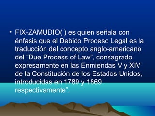 • FIX-ZAMUDIO( ) es quien señala con
énfasis que el Debido Proceso Legal es la
traducción del concepto anglo-americano
del “Due Process of Law”, consagrado
expresamente en las Enmiendas V y XIV
de la Constitución de los Estados Unidos,
introducidas en 1789 y 1869
respectivamente”.
 