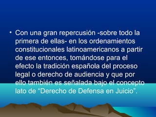 • Con una gran repercusión -sobre todo la
primera de ellas- en los ordenamientos
constitucionales latinoamericanos a partir
de ese entonces, tomándose para el
efecto la tradición española del proceso
legal o derecho de audiencia y que por
ello también es señalada bajo el concepto
lato de “Derecho de Defensa en Juicio”.
 
