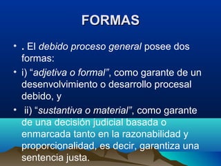 FORMASFORMAS
• . El debido proceso general posee dos
formas:
• i) “adjetiva o formal”, como garante de un
desenvolvimiento o desarrollo procesal
debido, y
• ii) “sustantiva o material”, como garante
de una decisión judicial basada o
enmarcada tanto en la razonabilidad y
proporcionalidad, es decir, garantiza una
sentencia justa.
 