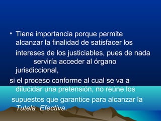 • Tiene importancia porque permite
alcanzar la finalidad de satisfacer los
intereses de los justiciables, pues de nada
serviría acceder al órgano
jurisdiccional,
si el proceso conforme al cual se va a
dilucidar una pretensión, no reúne los
supuestos que garantice para alcanzar la
Tutela Efectiva.
 