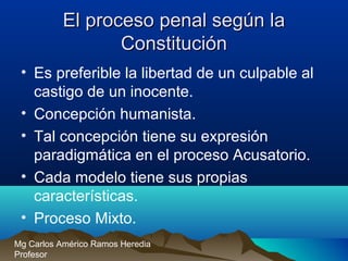 El proceso penal según laEl proceso penal según la
ConstituciónConstitución
• Es preferible la libertad de un culpable al
castigo de un inocente.
• Concepción humanista.
• Tal concepción tiene su expresión
paradigmática en el proceso Acusatorio.
• Cada modelo tiene sus propias
características.
• Proceso Mixto.
Mg Carlos Américo Ramos Heredia
Profesor
 