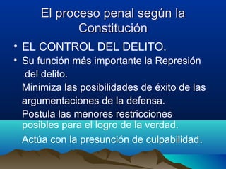 El proceso penal según laEl proceso penal según la
ConstituciónConstitución
• EL CONTROL DEL DELITO.
• Su función más importante la Represión
del delito.
Minimiza las posibilidades de éxito de las
argumentaciones de la defensa.
Postula las menores restricciones
posibles para el logro de la verdad.
Actúa con la presunción de culpabilidad.
 