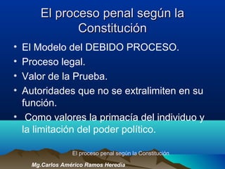 El proceso penal según laEl proceso penal según la
ConstituciónConstitución
• El Modelo del DEBIDO PROCESO.
• Proceso legal.
• Valor de la Prueba.
• Autoridades que no se extralimiten en su
función.
• Como valores la primacía del individuo y
la limitación del poder político.
El proceso penal según la Constitución
Mg.Carlos Américo Ramos Heredia
 