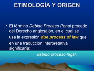 ETIMOLOGÍA Y ORIGENETIMOLOGÍA Y ORIGEN
• El término Debido Proceso Penal procede
del Derecho anglosajón, en el cual se
usa la expresión due process of law que
en una traducción interpretativa
significaría:
debido proceso legal.
 