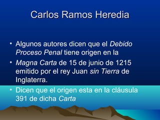 Carlos Ramos HerediaCarlos Ramos Heredia
• Algunos autores dicen que el Debido
Proceso Penal tiene origen en la
• Magna Carta de 15 de junio de 1215
emitido por el rey Juan sin Tierra de
Inglaterra.
• Dicen que el origen esta en la cláusula
391 de dicha Carta
 