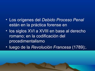 • Los orígenes del Debido Proceso Penal
están en la práctica forense en
• los siglos XVI a XVIII en base al derecho
romano; en la codificación del
procedimentalismo
• luego de la Revolución Francesa (1789);.
 