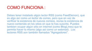 COMO FUNCIONA :
Debes tener instalado algún lector RSS (como FeedDemon), que
es algo así como un lector de correo, pero que en vez de
verificar la existencia de nuevos correos, revisa la existencia de
nuevo contenido en los sitios en que te has suscrito. Puedes
tambien ocupar algún sitio en internet (como BlogLines) que te
permita hacer lo mismo (algo así como un webmail) . Los
lectores RSS son también llamados "Agregadores".
 