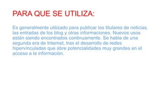 PARA QUE SE UTILIZA:
Es generalmente utilizado para publicar los titulares de noticias,
las entradas de los blog y otras informaciones. Nuevos usos
están siendo encontrados continuamente. Se habla de una
segunda era de Internet, tras el desarrollo de redes
hipervínculadas que abre potencialidades muy grandes en el
acceso a la información.
 