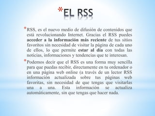 *
*RSS, es el nuevo medio de difusión de contenidos que
está revolucionando Internet. Gracias el RSS puedes
acceder a la información más reciente de tus sitios
favoritos sin necesidad de visitar la página de cada uno
de ellos, lo que permite estar al día con todas las
noticias, informaciones y tendencias que te interesan.
*Podemos decir que el RSS es una forma muy sencilla
para que puedas recibir, directamente en tu ordenador o
en una página web online (a través de un lector RSS
información actualizada sobre tus páginas web
favoritas, sin necesidad de que tengas que visitarlas
una a una. Esta información se actualiza
automáticamente, sin que tengas que hacer nada.
 