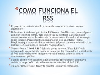 *
*El proceso es bastante simple y es similar a como se revisa el correo
electrónico.
*Debes tener instalado algún lector RSS (como FeedDemon), que es algo así
como un lector de correo, pero que en vez de verificar la existencia de
nuevos correos, revisa la existencia de nuevo contenido en los sitios en que
te has suscrito. Puedes también ocupar algún sitio en internet (como
BlogLines) que te permita hacer lo mismo (algo así como un webmail) . Los
lectores RSS son también llamados "Agregadores".
*Te suscribes al "Feed RSS" del sitio que te interesa. "Feed RSS" es la
dirección de internet desde donde se descargan los contenidos. Generalmente
el feed está señalado con imágenes en color naranja como las que se
muestran en el gráfico.
*Cuando el sitio web actualiza algún contenido (por ejemplo, una nueva
noticia en un periódico virtual) entonces se actualiza el feed RSS.
*Tu lector RSS revisa el feed y te muestra los nuevos contenidos.
 