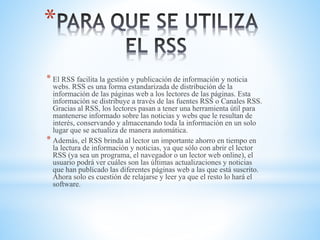 *
* El RSS facilita la gestión y publicación de información y noticia
webs. RSS es una forma estandarizada de distribución de la
información de las páginas web a los lectores de las páginas. Esta
información se distribuye a través de las fuentes RSS o Canales RSS.
Gracias al RSS, los lectores pasan a tener una herramienta útil para
mantenerse informado sobre las noticias y webs que le resultan de
interés, conservando y almacenando toda la información en un solo
lugar que se actualiza de manera automática.
* Además, el RSS brinda al lector un importante ahorro en tiempo en
la lectura de información y noticias, ya que sólo con abrir el lector
RSS (ya sea un programa, el navegador o un lector web online), el
usuario podrá ver cuáles son las últimas actualizaciones y noticias
que han publicado las diferentes páginas web a las que está suscrito.
Ahora solo es cuestión de relajarse y leer ya que el resto lo hará el
software.
 