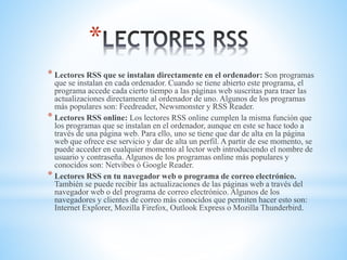 *
* Lectores RSS que se instalan directamente en el ordenador: Son programas
que se instalan en cada ordenador. Cuando se tiene abierto este programa, el
programa accede cada cierto tiempo a las páginas web suscritas para traer las
actualizaciones directamente al ordenador de uno. Algunos de los programas
más populares son: Feedreader, Newsmonster y RSS Reader.
* Lectores RSS online: Los lectores RSS online cumplen la misma función que
los programas que se instalan en el ordenador, aunque en este se hace todo a
través de una página web. Para ello, uno se tiene que dar de alta en la página
web que ofrece ese servicio y dar de alta un perfil. A partir de ese momento, se
puede acceder en cualquier momento al lector web introduciendo el nombre de
usuario y contraseña. Algunos de los programas online más populares y
conocidos son: Netvibes ó Google Reader.
* Lectores RSS en tu navegador web o programa de correo electrónico.
También se puede recibir las actualizaciones de las páginas web a través del
navegador web o del programa de correo electrónico. Algunos de los
navegadores y clientes de correo más conocidos que permiten hacer esto son:
Internet Explorer, Mozilla Firefox, Outlook Express o Mozilla Thunderbird.
 
