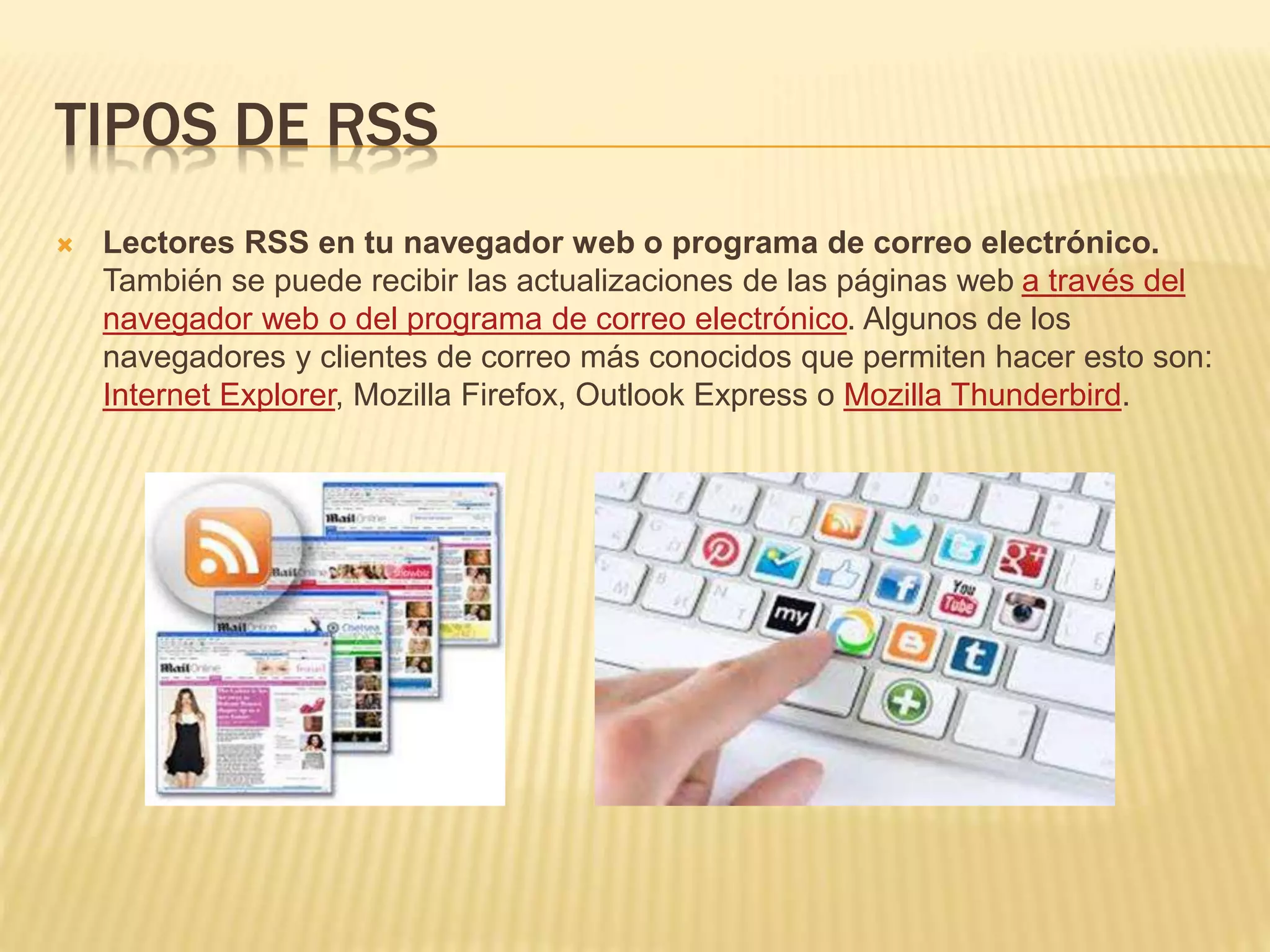 TIPOS DE RSS
 Lectores RSS en tu navegador web o programa de correo electrónico.
También se puede recibir las actualizaciones de las páginas web a través del
navegador web o del programa de correo electrónico. Algunos de los
navegadores y clientes de correo más conocidos que permiten hacer esto son:
Internet Explorer, Mozilla Firefox, Outlook Express o Mozilla Thunderbird.
 