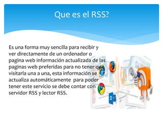 Que es el RSS?
Es una forma muy sencilla para recibir y
ver directamente de un ordenador o
pagina web información actualizada de las
paginas web preferidas para no tener que
visitarla una a una, esta información se
actualiza automáticamente para poder
tener este servicio se debe contar con
servidor RSS y lector RSS.
 