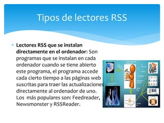  Lectores RSS que se instalan
directamente en el ordenador: Son
programas que se instalan en cada
ordenador cuando se tiene abierto
este programa, el programa accede
cada cierto tiempo a las páginas web
suscritas para traer las actualizaciones
directamente al ordenador de uno.
Los más populares son: Feedreader,
Newsmonster y RSSReader.
Tipos de lectores RSS
 
