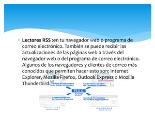  Lectores RSS :en tu navegador web o programa de
correo electrónico. También se puede recibir las
actualizaciones de las páginas web a través del
navegador web o del programa de correo electrónico.
Algunos de los navegadores y clientes de correo más
conocidos que permiten hacer esto son: Internet
Explorer, Mozilla Firefox, Outlook Express o Mozilla
Thunderbird.
 