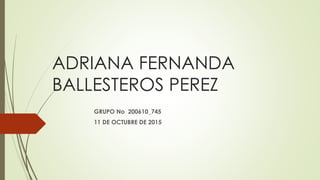 ADRIANA FERNANDA
BALLESTEROS PEREZ
GRUPO No 200610_745
11 DE OCTUBRE DE 2015
 