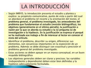 Según IMRYD, la introducción presenta el estudio y plantea y
explica: su propósito comunicativo, punto de vista a partir del cual
se abordará el problema (el recorte y la orientación del texto), el
problema general, el problema investigado, los antecedentes del
problema que fundamentan el estudio (revisión bibliográfica), los
objetivos (generalmente en el último párrafo), la justificación o
razón por la que se aborda su estudio y la (s) pregunta (s) de
investigación o la hipótesis. En la justificación se expresa el porqué
se ha realizado ese trabajo a fin de interesar al lector en conocer el
resto del artículo.
 Identificar el problema, describir su origen, diferenciar sus
elementos, son secuencias importantes en la exposición de un
problema. Además se debe distinguir con exactitud y precisión el
problema general del problema investigado.
 Estas acciones se deben apoyar en un marco conceptual, en un buen
respaldo bibliográfico
 Los objetivos generales deben ser claros y precisos; las variables
(independiente y dependiente) deben estar bien definidas y la
hipótesis adecuadamente formulada.
 