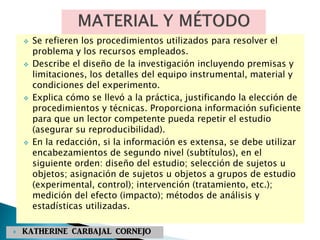  Se refieren los procedimientos utilizados para resolver el
problema y los recursos empleados.
 Describe el diseño de la investigación incluyendo premisas y
limitaciones, los detalles del equipo instrumental, material y
condiciones del experimento.
 Explica cómo se llevó a la práctica, justificando la elección de
procedimientos y técnicas. Proporciona información suficiente
para que un lector competente pueda repetir el estudio
(asegurar su reproducibilidad).
 En la redacción, si la información es extensa, se debe utilizar
encabezamientos de segundo nivel (subtítulos), en el
siguiente orden: diseño del estudio; selección de sujetos u
objetos; asignación de sujetos u objetos a grupos de estudio
(experimental, control); intervención (tratamiento, etc.);
medición del efecto (impacto); métodos de análisis y
estadísticas utilizadas.
 KATHERINE CARBAJAL CORNEJO
 