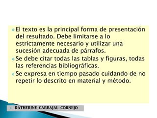  El texto es la principal forma de presentación
del resultado. Debe limitarse a lo
estrictamente necesario y utilizar una
sucesión adecuada de párrafos.
 Se debe citar todas las tablas y figuras, todas
las referencias bibliográficas.
 Se expresa en tiempo pasado cuidando de no
repetir lo descrito en material y método.
 KATHERINE CARBAJAL CORNEJO
 