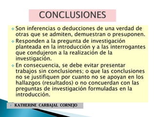  Son inferencias o deducciones de una verdad de
otras que se admiten, demuestran o presuponen.
 Responden a la pregunta de investigación
planteada en la introducción y a las interrogantes
que condujeron a la realización de la
investigación.
 En consecuencia, se debe evitar presentar
trabajos sin conclusiones; o que las conclusiones
no se justifiquen por cuanto no se apoyan en los
hallazgos (resultados) o no concuerdan con las
preguntas de investigación formuladas en la
introducción.
 KATHERINE CARBAJAL CORNEJO
 