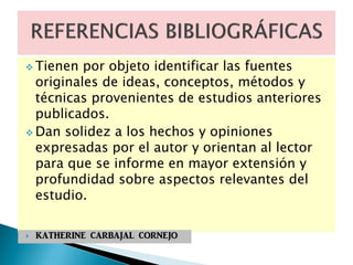  Tienen por objeto identificar las fuentes
originales de ideas, conceptos, métodos y
técnicas provenientes de estudios anteriores
publicados.
 Dan solidez a los hechos y opiniones
expresadas por el autor y orientan al lector
para que se informe en mayor extensión y
profundidad sobre aspectos relevantes del
estudio.
 KATHERINE CARBAJAL CORNEJO
 