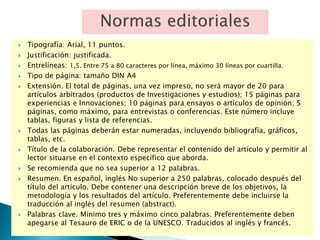  Tipografía: Arial, 11 puntos.
 Justificación: justificada.
 Entrelíneas: 1,5. Entre 75 a 80 caracteres por línea, máximo 30 líneas por cuartilla.
 Tipo de página: tamaño DIN A4
 Extensión. El total de páginas, una vez impreso, no será mayor de 20 para
artículos arbitrados (productos de Investigaciones y estudios); 15 páginas para
experiencias e Innovaciones; 10 páginas para ensayos o artículos de opinión; 5
páginas, como máximo, para entrevistas o conferencias. Este número incluye
tablas, figuras y lista de referencias.
 Todas las páginas deberán estar numeradas, incluyendo bibliografía, gráficos,
tablas, etc.
 Título de la colaboración. Debe representar el contenido del artículo y permitir al
lector situarse en el contexto específico que aborda.
 Se recomienda que no sea superior a 12 palabras.
 Resumen. En español, inglés No superior a 250 palabras, colocado después del
título del artículo. Debe contener una descripción breve de los objetivos, la
metodología y los resultados del artículo. Preferentemente debe incluirse la
traducción al inglés del resumen (abstract).
 Palabras clave. Mínimo tres y máximo cinco palabras. Preferentemente deben
apegarse al Tesauro de ERIC o de la UNESCO. Traducidos al inglés y francés.
 