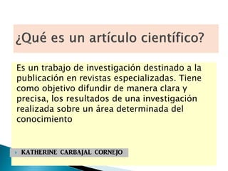 Es un trabajo de investigación destinado a la
publicación en revistas especializadas. Tiene
como objetivo difundir de manera clara y
precisa, los resultados de una investigación
realizada sobre un área determinada del
conocimiento
 KATHERINE CARBAJAL CORNEJO
 