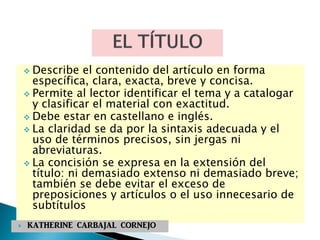  Describe el contenido del artículo en forma
específica, clara, exacta, breve y concisa.
 Permite al lector identificar el tema y a catalogar
y clasificar el material con exactitud.
 Debe estar en castellano e inglés.
 La claridad se da por la sintaxis adecuada y el
uso de términos precisos, sin jergas ni
abreviaturas.
 La concisión se expresa en la extensión del
título: ni demasiado extenso ni demasiado breve;
también se debe evitar el exceso de
preposiciones y artículos o el uso innecesario de
subtítulos
 KATHERINE CARBAJAL CORNEJO
 