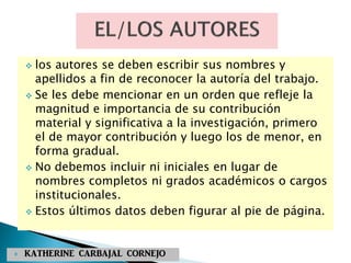  los autores se deben escribir sus nombres y
apellidos a fin de reconocer la autoría del trabajo.
 Se les debe mencionar en un orden que refleje la
magnitud e importancia de su contribución
material y significativa a la investigación, primero
el de mayor contribución y luego los de menor, en
forma gradual.
 No debemos incluir ni iniciales en lugar de
nombres completos ni grados académicos o cargos
institucionales.
 Estos últimos datos deben figurar al pie de página.
 KATHERINE CARBAJAL CORNEJO
 