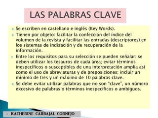  Se escriben en castellano e inglés (Key Words).
 Tienen por objeto: facilitar la confección del índice del
volumen de la revista y facilitar las entradas (descriptores) en
los sistemas de indización y de recuperación de la
información.
 Entre los requisitos para su selección se pueden señalar: se
deben utilizar los tesauros de cada área; evitar términos
inespecíficos o susceptibles de una interpretación amplia así
como el uso de abreviaturas y de preposiciones; incluir un
mínimo de tres y un máximo de 10 palabras clave.
 Se debe evitar utilizar palabras que no son “clave”, un número
excesivo de palabras o términos inespecíficos o ambiguos.
 KATHERINE CARBAJAL CORNEJO
 