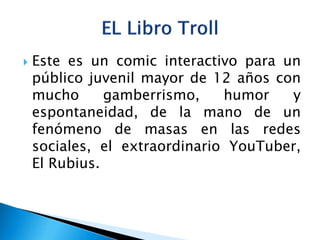  Este es un comic interactivo para un
público juvenil mayor de 12 años con
mucho gamberrismo, humor y
espontaneidad, de la mano de un
fenómeno de masas en las redes
sociales, el extraordinario YouTuber,
El Rubius.
 