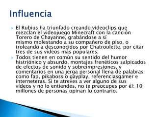  El Rubius ha triunfado creando videoclips que
mezclan el videojuego Minecraft con la canción
Torero de Chayanne, grabándose a sí
mismo molestando a su compañero de piso, o
troleando a desconocidos por Chatroulette, por citar
tres de sus vídeos más populares.
 Todos tienen en común su sentido del humor
histriónico y absurdo, montajes frenéticos salpicados
de efectos de sonido y sobreimpresiones, y
comentarios en una jerga personal llena de palabras
como fap, pikaboss o gayplay, referenciasgamer e
interneteras. Si te atreves a ver alguno de sus
vídeos y no lo entiendes, no te preocupes por él: 10
millones de personas opinan lo contrario.
 