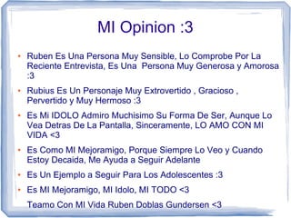 MI Opinion :3
● Ruben Es Una Persona Muy Sensible, Lo Comprobe Por La
Reciente Entrevista, Es Una Persona Muy Generosa y Amorosa
:3
● Rubius Es Un Personaje Muy Extrovertido , Gracioso ,
Pervertido y Muy Hermoso :3
● Es Mi IDOLO Admiro Muchisimo Su Forma De Ser, Aunque Lo
Vea Detras De La Pantalla, Sinceramente, LO AMO CON MI
VIDA <3
● Es Como MI Mejoramigo, Porque Siempre Lo Veo y Cuando
Estoy Decaida, Me Ayuda a Seguir Adelante
● Es Un Ejemplo a Seguir Para Los Adolescentes :3
● Es MI Mejoramigo, MI Idolo, MI TODO <3
Teamo Con MI Vida Ruben Doblas Gundersen <3
 