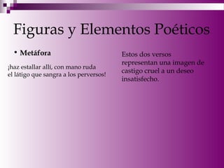 Figuras y Elementos Poéticos
• Metáfora
¡haz estallar allí, con mano ruda
el látigo que sangra a los perversos!
Estos dos versos
representan una imagen de
castigo cruel a un deseo
insatisfecho.
 